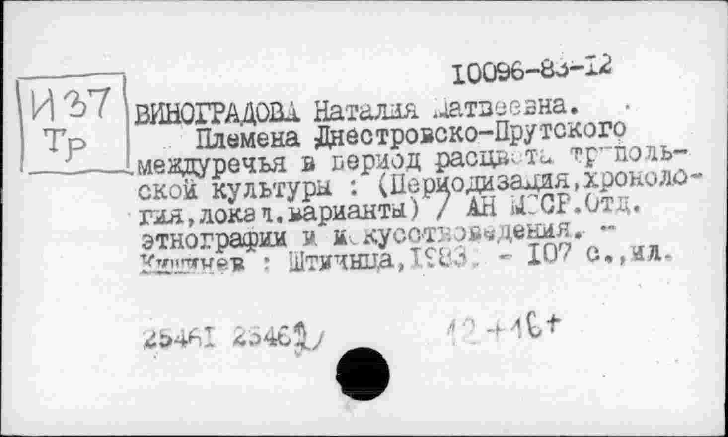 ﻿
—-—	iqC)&6~8j-1*
И2>7 ВИНОГРАДОВА Наталия .жтзеевна, •
Племена Днестровско-Прутскогр ^междуречья в период раоцвхit*
ской культура : (Нериодазадзя.хррнило’' гяя,докап.варианта) / АН мМЛ.ит^. этнографии ä м..лусот::ов«дени^ " Kz’jrrweiR : Штичнца,І*8^ 8,,о-

?» ! -+